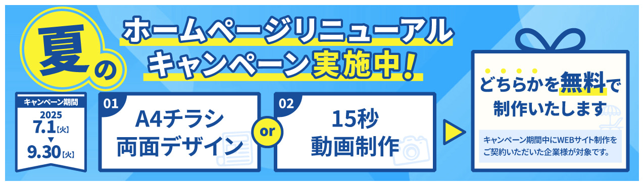 夏のホームページリニューアルキャンペーン実施中 キャンペーン期間2025年7月1日(火)〜9月30日(火) A4チラシ両面デザインor15秒動画制作のどちらかを無料で制作いたします。(キャンペーン期間中にWEBサイト制作をご契約いただいた会社様が対象です)