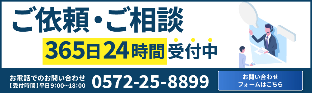 ご依頼・ご相談365日24時間受付中 お問い合わせフォームはこちら お電話でのお問い合わせ【受付時間】平日9:00〜18:00 0572-25-8899
