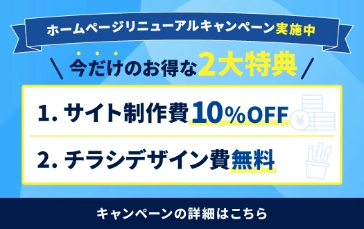 ホームページリニューアルキャンペーン実施中！【今だけのお得な2大特典】1.サイト制作費10%OFF 2.チラシデザイン費無料 キャンペーンの詳細はこちら
