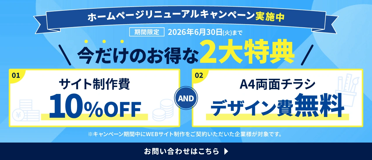 ホームページリニューアルキャンペーン実施中！【今だけのお得な2大特典】1.サイト制作費10%OFF 2.A4両面チラシデザイン費無料 期間限定：2026年6月30日(火)まで お問い合わせはこちら