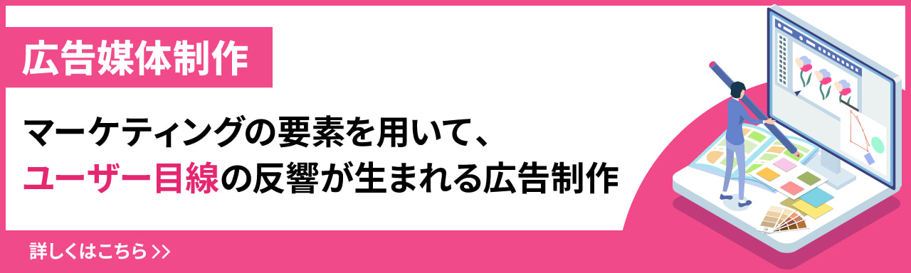 広告媒体制作 マーケティングの要素を用いて、ユーザー目線の反響が生まれる広告制作。詳しくはこちら